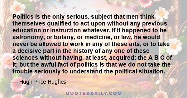 Politics is the only serious. subject that men think themselves qualified to act upon without any previous education or instruction whatever. If it happened to be astronomy, or botany, or medicine, or law, he would