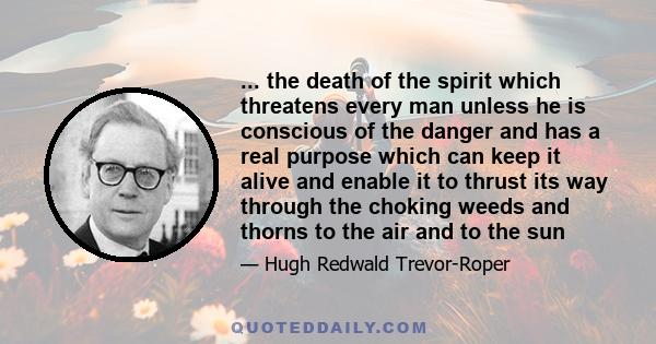 ... the death of the spirit which threatens every man unless he is conscious of the danger and has a real purpose which can keep it alive and enable it to thrust its way through the choking weeds and thorns to the air