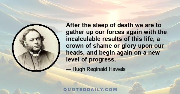 After the sleep of death we are to gather up our forces again with the incalculable results of this life, a crown of shame or glory upon our heads, and begin again on a new level of progress.