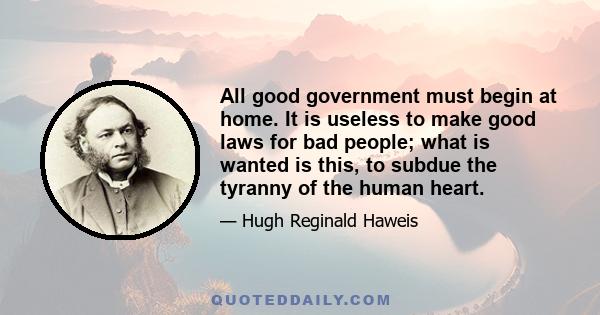 All good government must begin at home. It is useless to make good laws for bad people; what is wanted is this, to subdue the tyranny of the human heart.