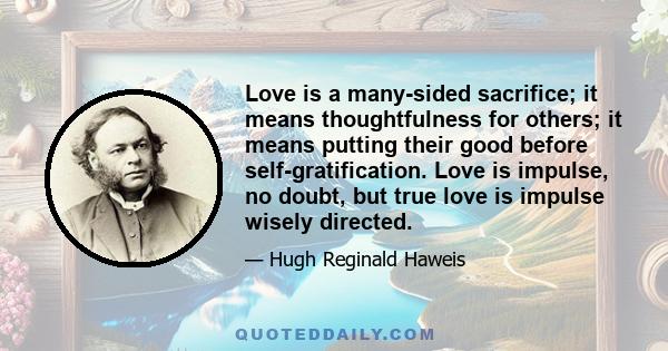 Love is a many-sided sacrifice; it means thoughtfulness for others; it means putting their good before self-gratification. Love is impulse, no doubt, but true love is impulse wisely directed.