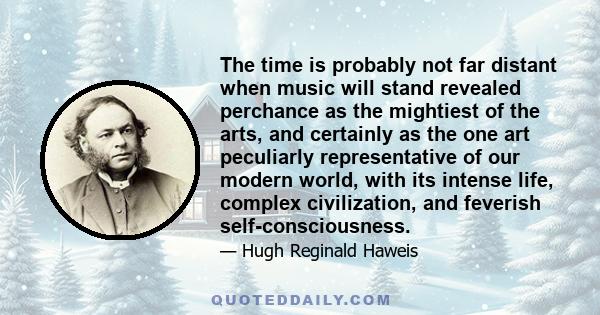 The time is probably not far distant when music will stand revealed perchance as the mightiest of the arts, and certainly as the one art peculiarly representative of our modern world, with its intense life, complex