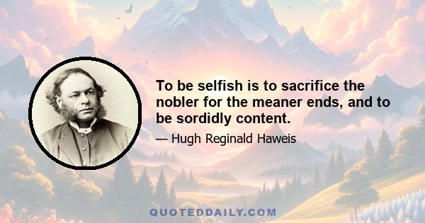 To be selfish is to sacrifice the nobler for the meaner ends, and to be sordidly content.