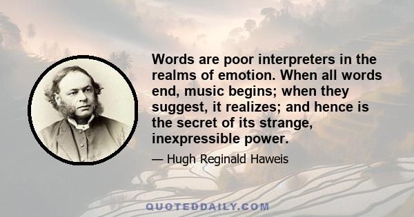 Words are poor interpreters in the realms of emotion. When all words end, music begins; when they suggest, it realizes; and hence is the secret of its strange, inexpressible power.