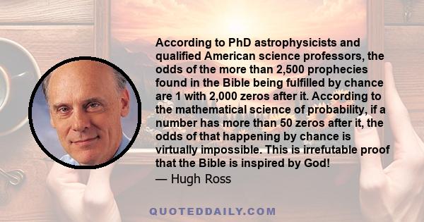 According to PhD astrophysicists and qualified American science professors, the odds of the more than 2,500 prophecies found in the Bible being fulfilled by chance are 1 with 2,000 zeros after it. According to the