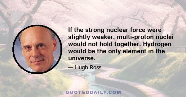 If the strong nuclear force were slightly weaker, multi-proton nuclei would not hold together. Hydrogen would be the only element in the universe.