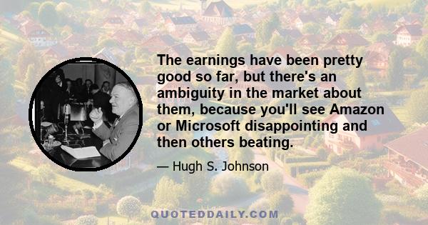 The earnings have been pretty good so far, but there's an ambiguity in the market about them, because you'll see Amazon or Microsoft disappointing and then others beating.