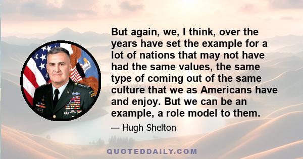 But again, we, I think, over the years have set the example for a lot of nations that may not have had the same values, the same type of coming out of the same culture that we as Americans have and enjoy. But we can be