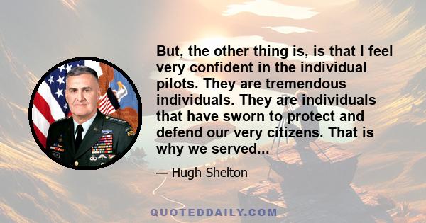 But, the other thing is, is that I feel very confident in the individual pilots. They are tremendous individuals. They are individuals that have sworn to protect and defend our very citizens. That is why we served...