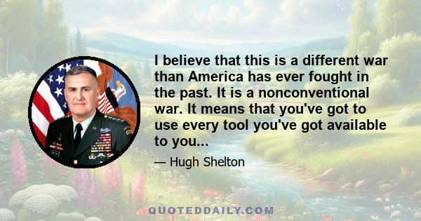 I believe that this is a different war than America has ever fought in the past. It is a nonconventional war. It means that you've got to use every tool you've got available to you...