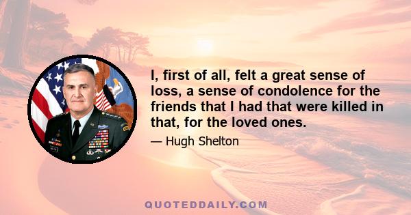 I, first of all, felt a great sense of loss, a sense of condolence for the friends that I had that were killed in that, for the loved ones.