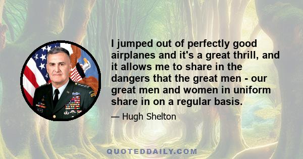 I jumped out of perfectly good airplanes and it's a great thrill, and it allows me to share in the dangers that the great men - our great men and women in uniform share in on a regular basis.