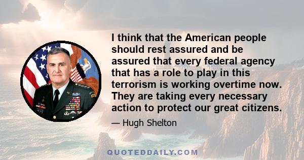 I think that the American people should rest assured and be assured that every federal agency that has a role to play in this terrorism is working overtime now. They are taking every necessary action to protect our