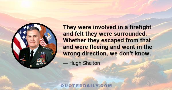 They were involved in a firefight and felt they were surrounded. Whether they escaped from that and were fleeing and went in the wrong direction, we don't know.