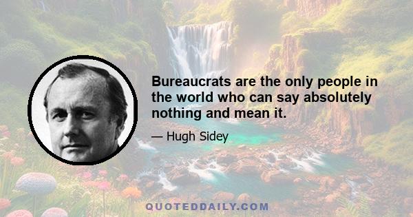 Bureaucrats are the only people in the world who can say absolutely nothing and mean it.