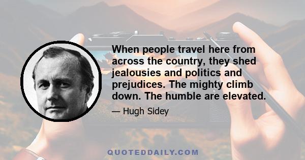 When people travel here from across the country, they shed jealousies and politics and prejudices. The mighty climb down. The humble are elevated.