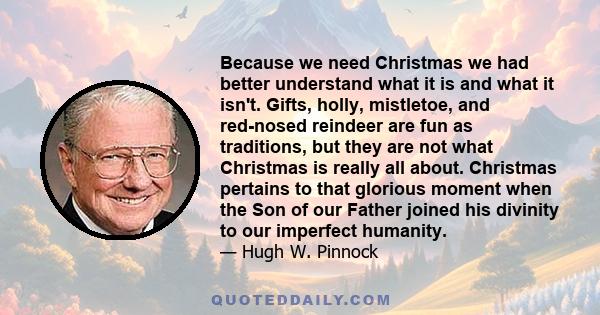 Because we need Christmas we had better understand what it is and what it isn't. Gifts, holly, mistletoe, and red-nosed reindeer are fun as traditions, but they are not what Christmas is really all about. Christmas