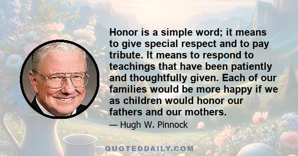 Honor is a simple word; it means to give special respect and to pay tribute. It means to respond to teachings that have been patiently and thoughtfully given. Each of our families would be more happy if we as children