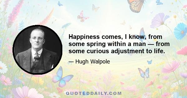 Happiness comes, I know, from some spring within a man — from some curious adjustment to life.