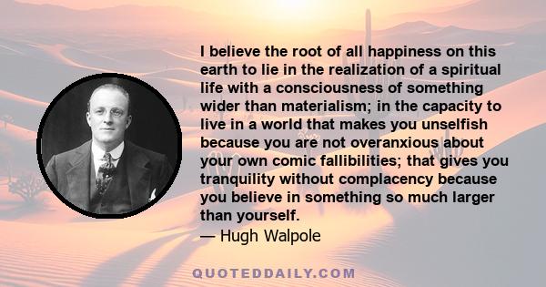 I believe the root of all happiness on this earth to lie in the realization of a spiritual life with a consciousness of something wider than materialism; in the capacity to live in a world that makes you unselfish