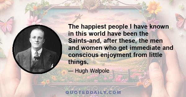 The happiest people I have known in this world have been the Saints-and, after these, the men and women who get immediate and conscious enjoyment from little things.