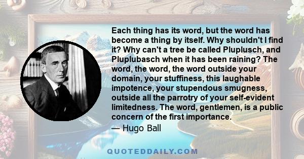 Each thing has its word, but the word has become a thing by itself. Why shouldn't I find it? Why can't a tree be called Pluplusch, and Pluplubasch when it has been raining? The word, the word, the word outside your