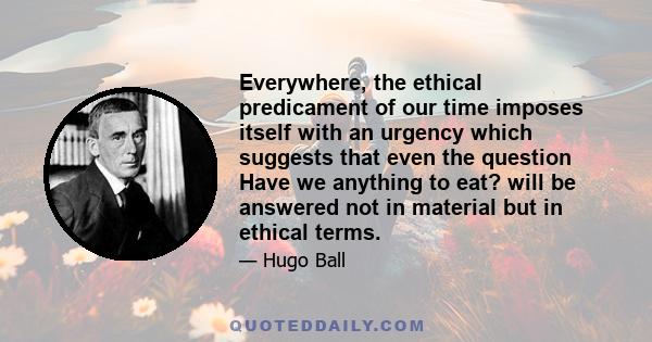 Everywhere, the ethical predicament of our time imposes itself with an urgency which suggests that even the question Have we anything to eat? will be answered not in material but in ethical terms.