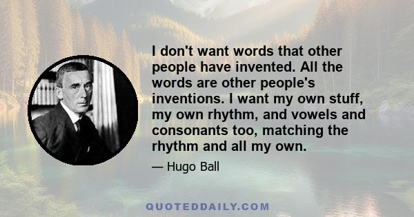 I don't want words that other people have invented. All the words are other people's inventions. I want my own stuff, my own rhythm, and vowels and consonants too, matching the rhythm and all my own.