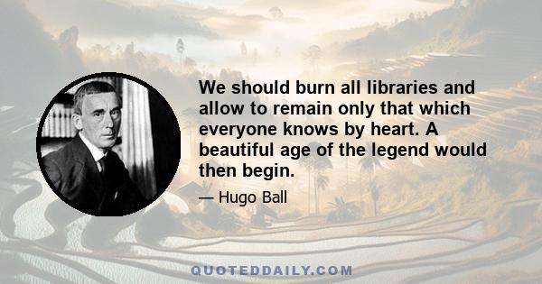 We should burn all libraries and allow to remain only that which everyone knows by heart. A beautiful age of the legend would then begin.