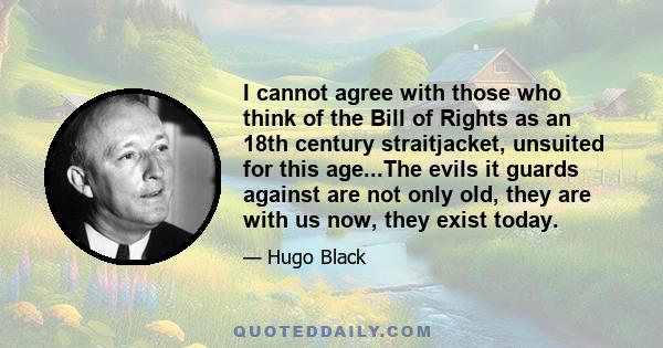 I cannot agree with those who think of the Bill of Rights as an 18th century straitjacket, unsuited for this age...The evils it guards against are not only old, they are with us now, they exist today.