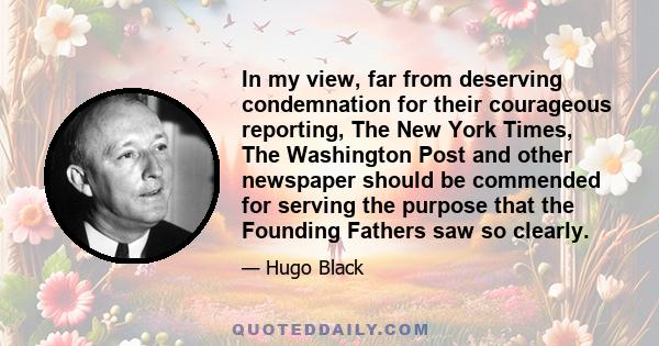 In my view, far from deserving condemnation for their courageous reporting, The New York Times, The Washington Post and other newspaper should be commended for serving the purpose that the Founding Fathers saw so