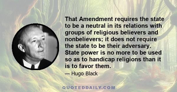 That Amendment requires the state to be a neutral in its relations with groups of religious believers and nonbelievers; it does not require the state to be their adversary. State power is no more to be used so as to