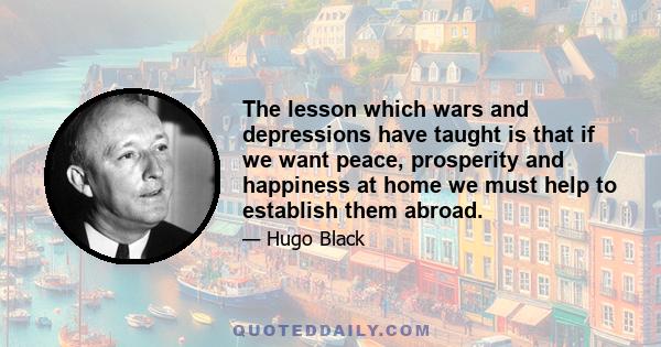 The lesson which wars and depressions have taught is that if we want peace, prosperity and happiness at home we must help to establish them abroad.