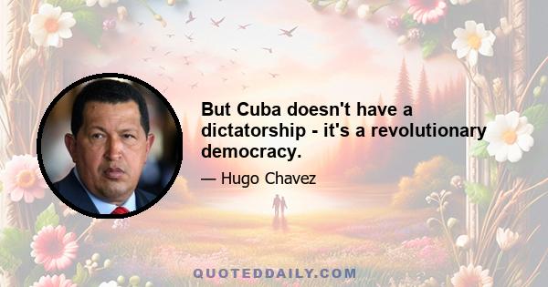 But Cuba doesn't have a dictatorship - it's a revolutionary democracy.