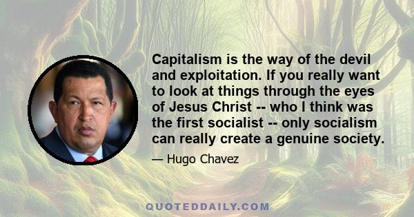 Capitalism is the way of the devil and exploitation. If you really want to look at things through the eyes of Jesus Christ -- who I think was the first socialist -- only socialism can really create a genuine society.