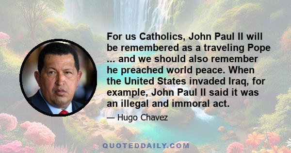 For us Catholics, John Paul II will be remembered as a traveling Pope ... and we should also remember he preached world peace. When the United States invaded Iraq, for example, John Paul II said it was an illegal and