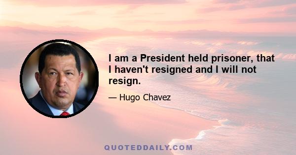 I am a President held prisoner, that I haven't resigned and I will not resign.