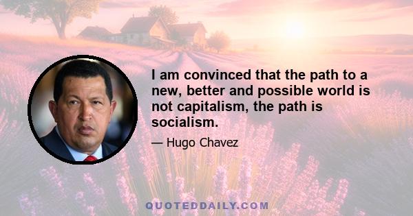 I am convinced that the path to a new, better and possible world is not capitalism, the path is socialism.