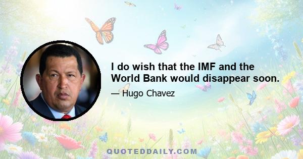 I do wish that the IMF and the World Bank would disappear soon.