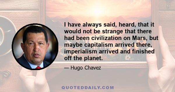 I have always said, heard, that it would not be strange that there had been civilization on Mars, but maybe capitalism arrived there, imperialism arrived and finished off the planet.