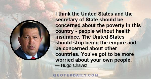 I think the United States and the secretary of State should be concerned about the poverty in this country - people without health insurance. The United States should stop being the empire and be concerned about other