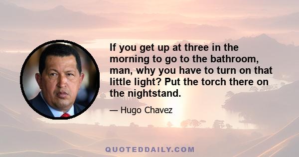 If you get up at three in the morning to go to the bathroom, man, why you have to turn on that little light? Put the torch there on the nightstand.