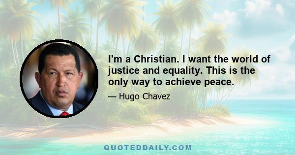 I'm a Christian. I want the world of justice and equality. This is the only way to achieve peace.