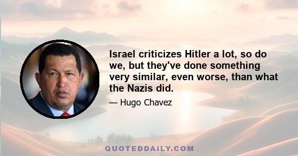 Israel criticizes Hitler a lot, so do we, but they've done something very similar, even worse, than what the Nazis did.