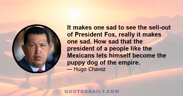 It makes one sad to see the sell-out of President Fox, really it makes one sad. How sad that the president of a people like the Mexicans lets himself become the puppy dog of the empire.