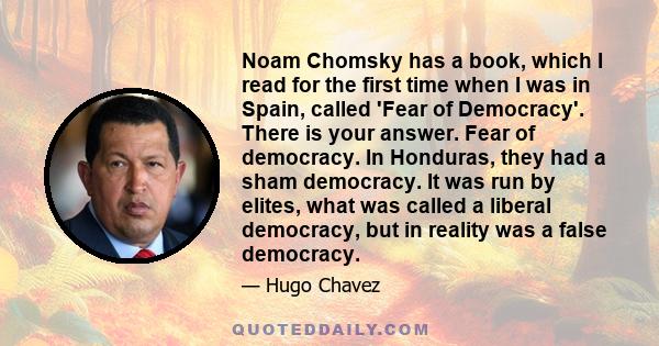 Noam Chomsky has a book, which I read for the first time when I was in Spain, called 'Fear of Democracy'. There is your answer. Fear of democracy. In Honduras, they had a sham democracy. It was run by elites, what was