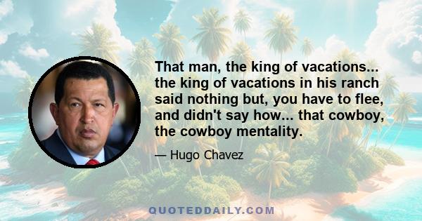 That man, the king of vacations... the king of vacations in his ranch said nothing but, you have to flee, and didn't say how... that cowboy, the cowboy mentality.