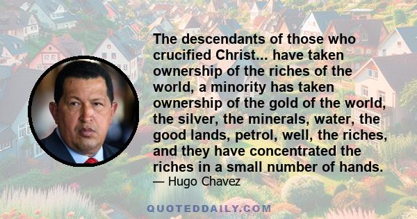 The descendants of those who crucified Christ... have taken ownership of the riches of the world, a minority has taken ownership of the gold of the world, the silver, the minerals, water, the good lands, petrol, well,