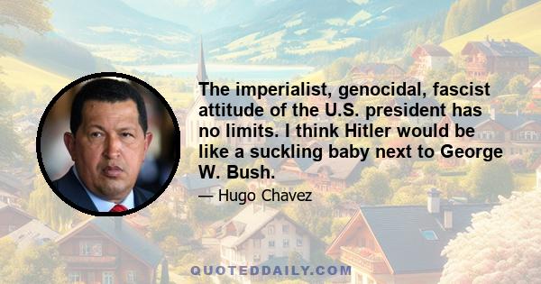 The imperialist, genocidal, fascist attitude of the U.S. president has no limits. I think Hitler would be like a suckling baby next to George W. Bush.