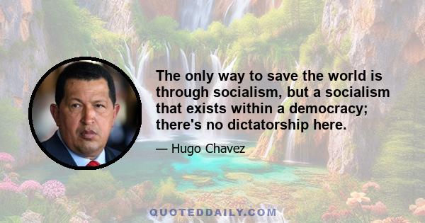 The only way to save the world is through socialism, but a socialism that exists within a democracy; there's no dictatorship here.